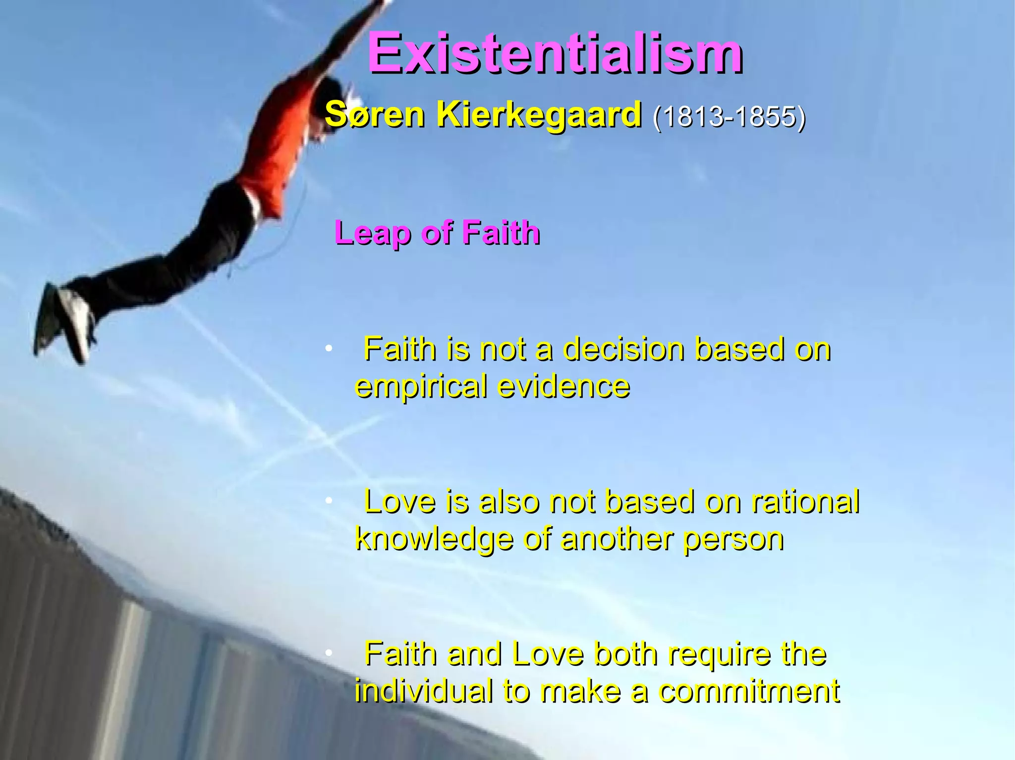 Existentialism  Søren Kierkegaard   (1813-1855)   Leap of Faith   Faith is not a decision based on empirical evidence Love is also not based on rational knowledge of another person  Faith and Love both require the individual to make a commitment  No “evidence” could ever be enough to pragmatically justify the kind of total commitment involved in true religious faith or romantic love   