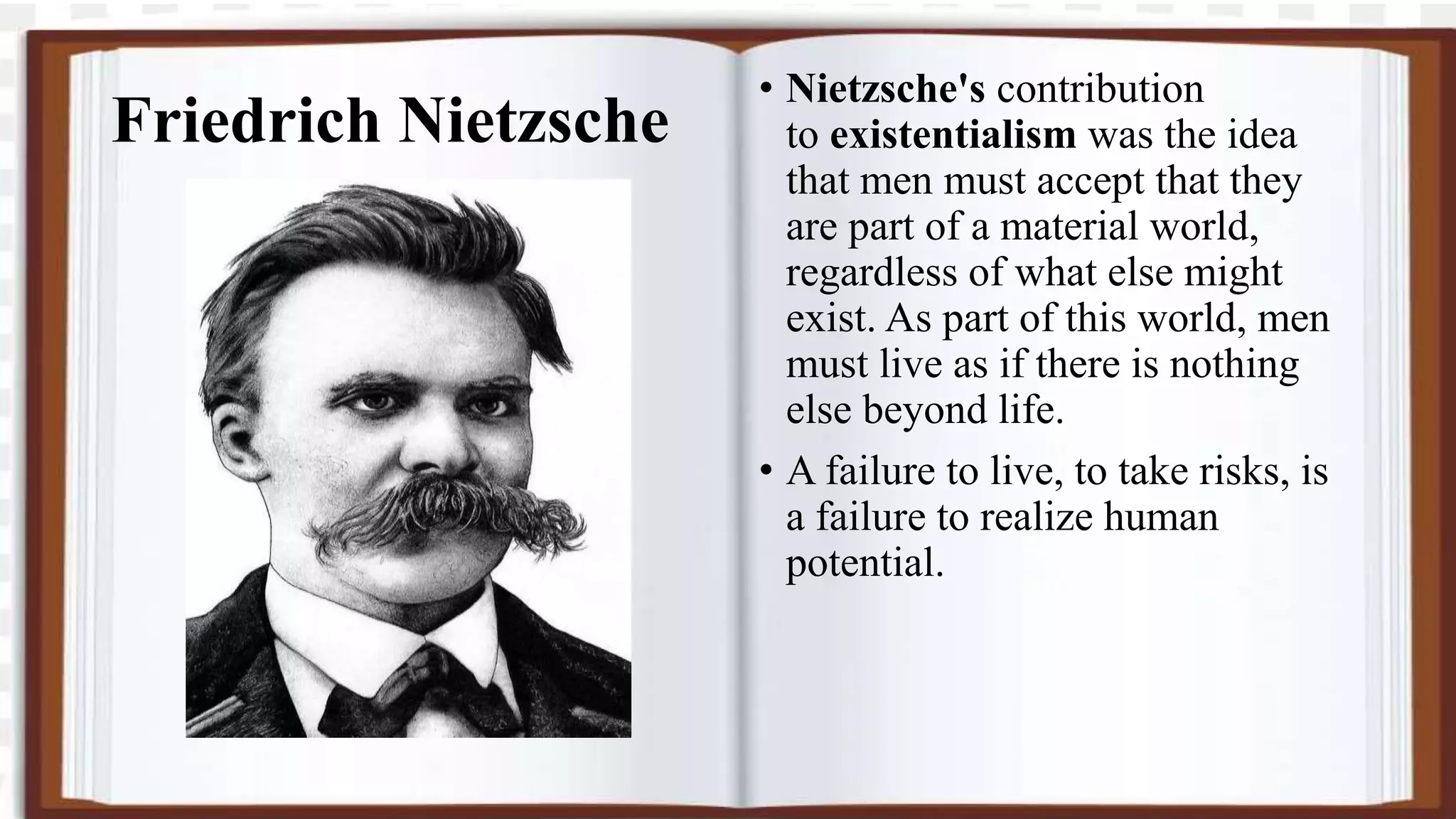 Friedrich Nietzsche
• Nietzsche's contribution
to existentialism was the idea
that men must accept that they
are part of a material world,
regardless of what else might
exist. As part of this world, men
must live as if there is nothing
else beyond life.
• A failure to live, to take risks, is
a failure to realize human
potential.
 