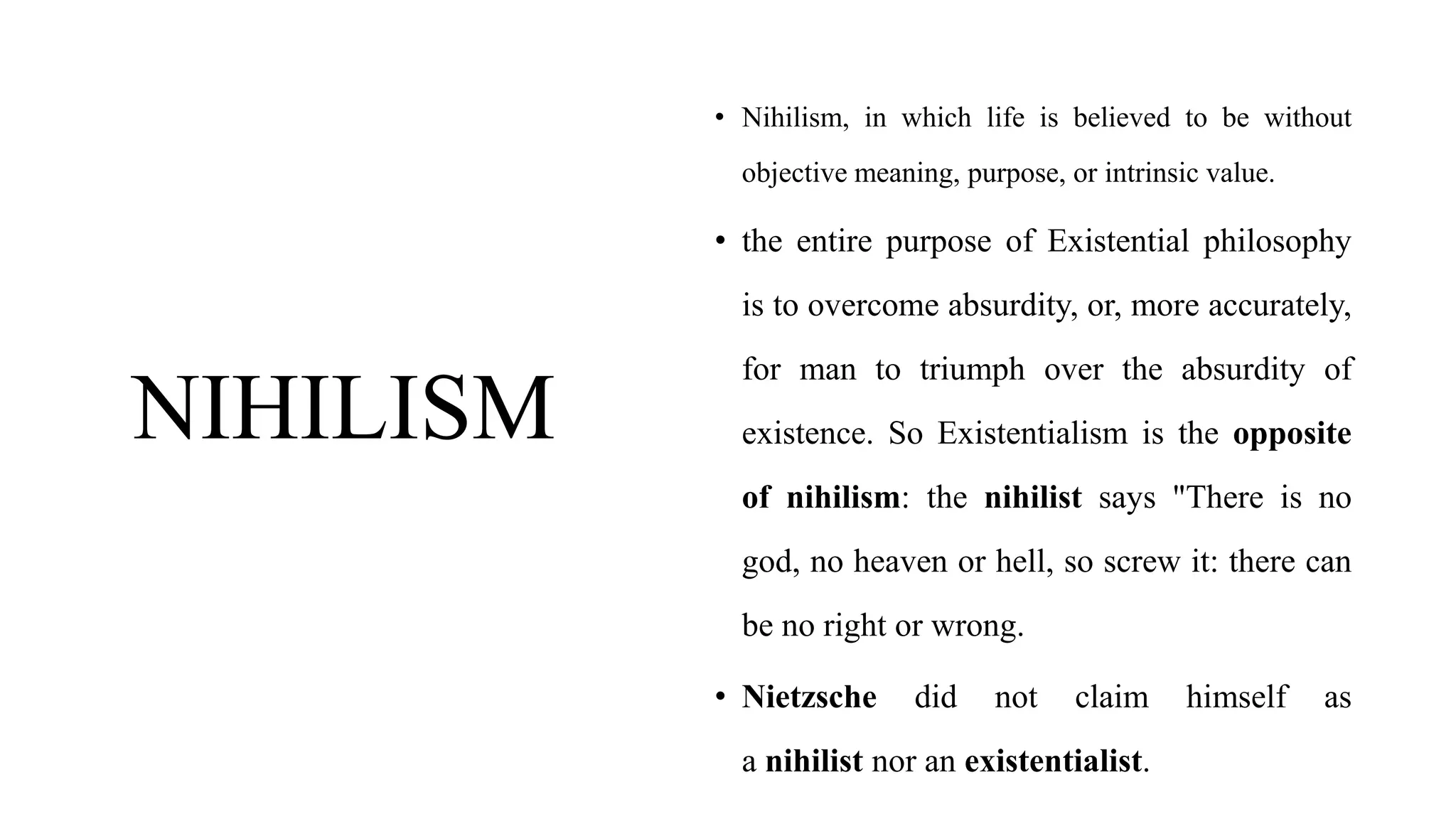 NIHILISM
• Nihilism, in which life is believed to be without
objective meaning, purpose, or intrinsic value.
• the entire purpose of Existential philosophy
is to overcome absurdity, or, more accurately,
for man to triumph over the absurdity of
existence. So Existentialism is the opposite
of nihilism: the nihilist says "There is no
god, no heaven or hell, so screw it: there can
be no right or wrong.
• Nietzsche did not claim himself as
a nihilist nor an existentialist.
 