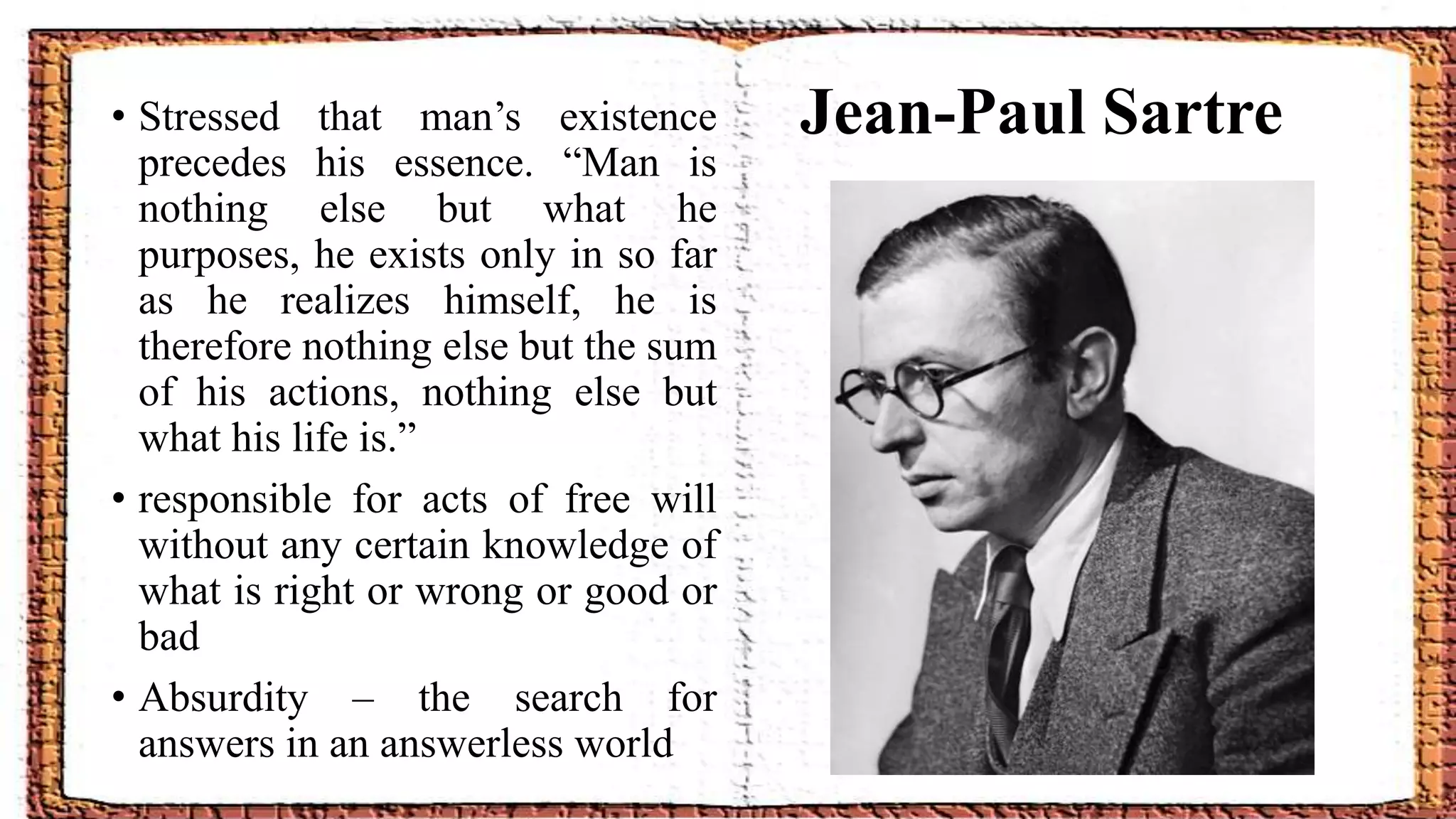 Jean-Paul Sartre• Stressed that man’s existence
precedes his essence. “Man is
nothing else but what he
purposes, he exists only in so far
as he realizes himself, he is
therefore nothing else but the sum
of his actions, nothing else but
what his life is.”
• responsible for acts of free will
without any certain knowledge of
what is right or wrong or good or
bad
• Absurdity – the search for
answers in an answerless world
 