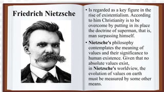 Friedrich Nietzsche
• Is regarded as a key figure in the
rise of existentialism. According
to him Christianity is to be
overcome by putting in its place
the doctrine of superman, that is,
man surpassing himself.
• Nietzsche's philosophy
contemplates the meaning of
values and their significance to
human existence. Given that no
absolute values exist,
in Nietzsche's worldview, the
evolution of values on earth
must be measured by some other
means.
 