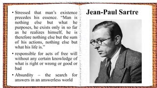 Jean-Paul Sartre• Stressed that man’s existence
precedes his essence. “Man is
nothing else but what he
purposes, he exists only in so far
as he realizes himself, he is
therefore nothing else but the sum
of his actions, nothing else but
what his life is.”
• responsible for acts of free will
without any certain knowledge of
what is right or wrong or good or
bad
• Absurdity – the search for
answers in an answerless world
 