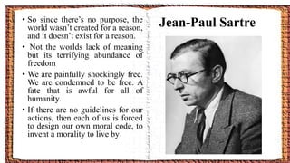• So since there’s no purpose, the
world wasn’t created for a reason,
and it doesn’t exist for a reason.
• Not the worlds lack of meaning
but its terrifying abundance of
freedom
• We are painfully shockingly free.
We are condemned to be free. A
fate that is awful for all of
humanity.
• If there are no guidelines for our
actions, then each of us is forced
to design our own moral code, to
invent a morality to live by
Jean-Paul Sartre
 