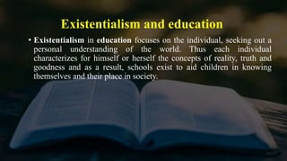 Existentialism and education
• Existentialism in education focuses on the individual, seeking out a
personal understanding of the world. Thus each individual
characterizes for himself or herself the concepts of reality, truth and
goodness and as a result, schools exist to aid children in knowing
themselves and their place in society.
 