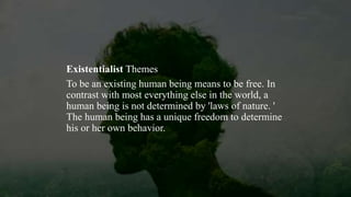 Existentialist Themes
To be an existing human being means to be free. In
contrast with most everything else in the world, a
human being is not determined by 'laws of nature. '
The human being has a unique freedom to determine
his or her own behavior.
 