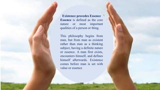 Existence precedes EssenceExistence precedes Essence
Essence is defined as the core
nature or most important
qualities of a person or thing.
This philosophy begins from
man, but from man as existent
rather than man as a thinking
subject, having a definite nature
or essence. A man first exists,
encounters himself, and defines
himself afterwards. Existence
comes before man is set with
value or essence
 