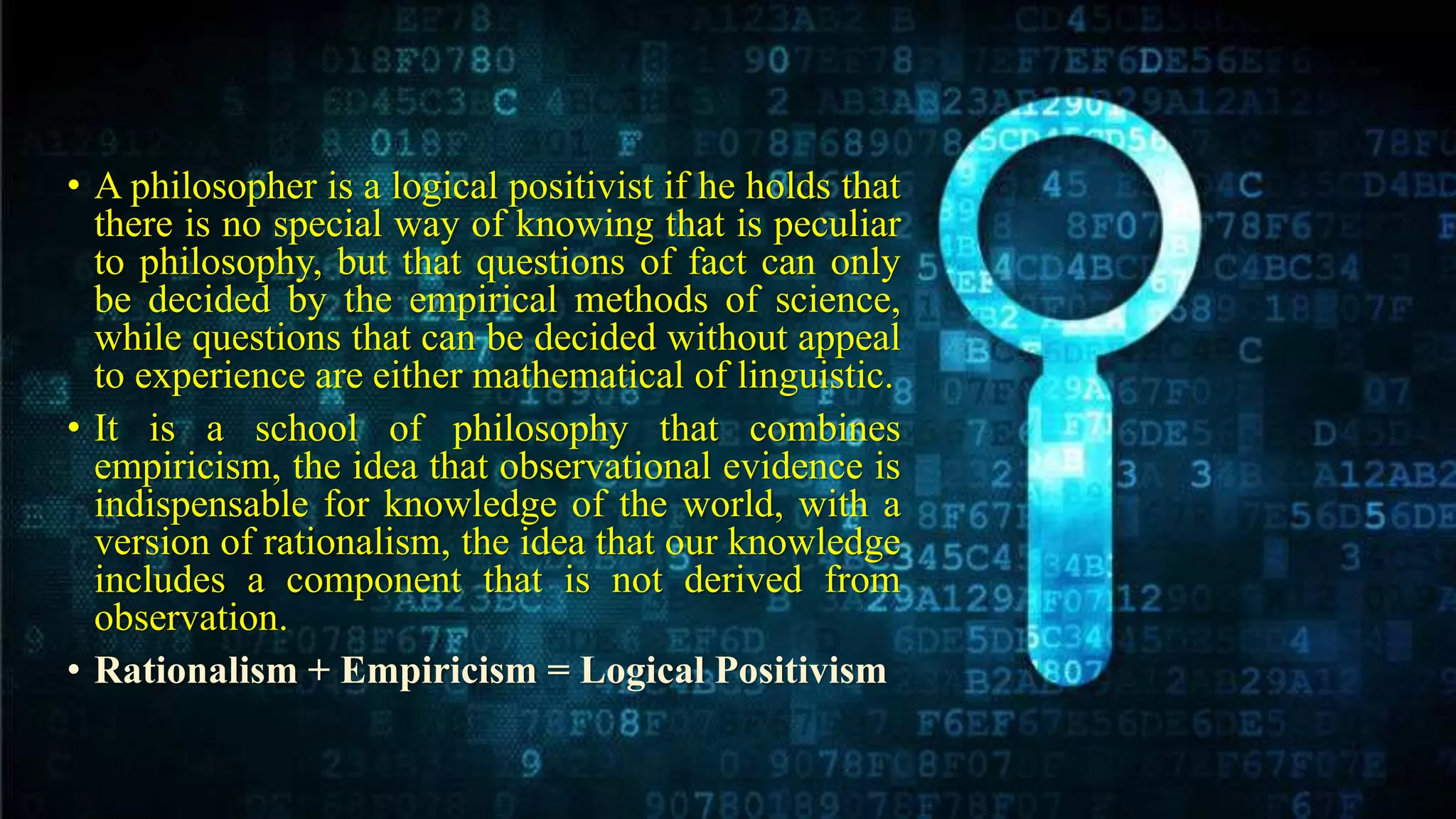 • A philosopher is a logical positivist if he holds that
there is no special way of knowing that is peculiar
to philosophy, but that questions of fact can only
be decided by the empirical methods of science,
while questions that can be decided without appeal
to experience are either mathematical of linguistic.
• It is a school of philosophy that combines
empiricism, the idea that observational evidence is
indispensable for knowledge of the world, with a
version of rationalism, the idea that our knowledge
includes a component that is not derived from
observation.
• Rationalism + Empiricism = Logical Positivism
 
