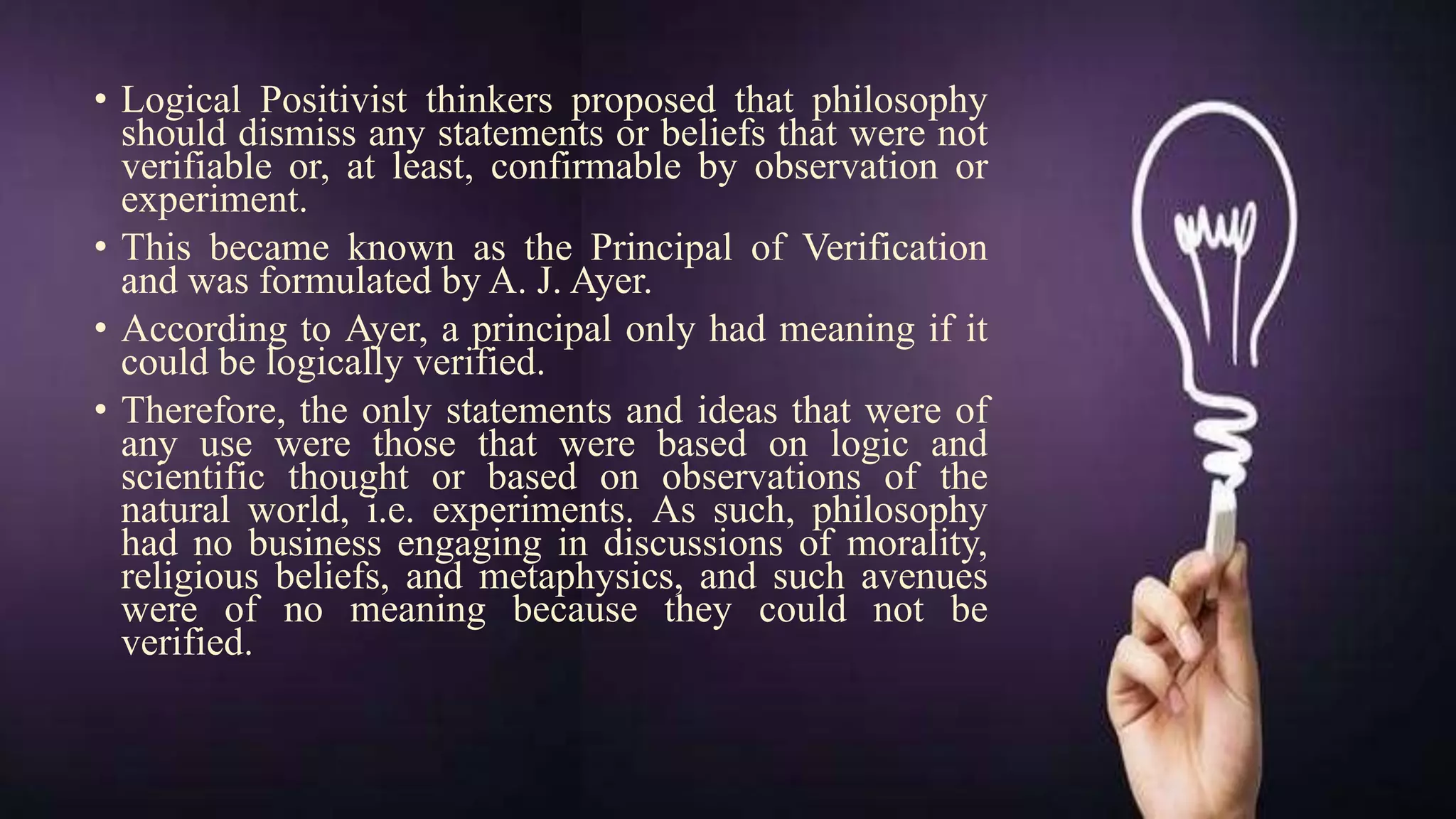 • Logical Positivist thinkers proposed that philosophy
should dismiss any statements or beliefs that were not
verifiable or, at least, confirmable by observation or
experiment.
• This became known as the Principal of Verification
and was formulated by A. J. Ayer.
• According to Ayer, a principal only had meaning if it
could be logically verified.
• Therefore, the only statements and ideas that were of
any use were those that were based on logic and
scientific thought or based on observations of the
natural world, i.e. experiments. As such, philosophy
had no business engaging in discussions of morality,
religious beliefs, and metaphysics, and such avenues
were of no meaning because they could not be
verified.
 