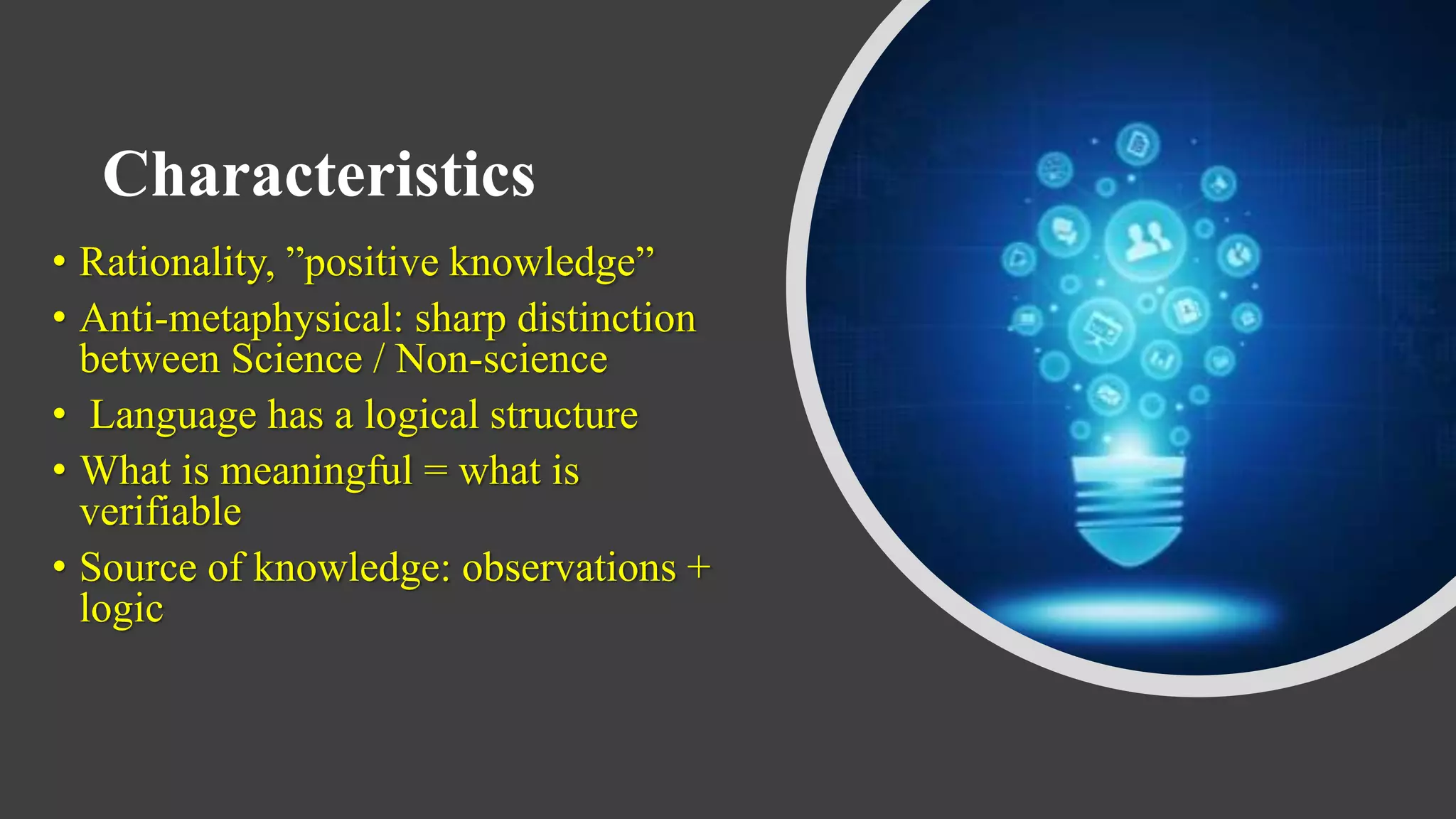 Characteristics
• Rationality, ”positive knowledge”
• Anti-metaphysical: sharp distinction
between Science / Non-science
• Language has a logical structure
• What is meaningful = what is
verifiable
• Source of knowledge: observations +
logic
 