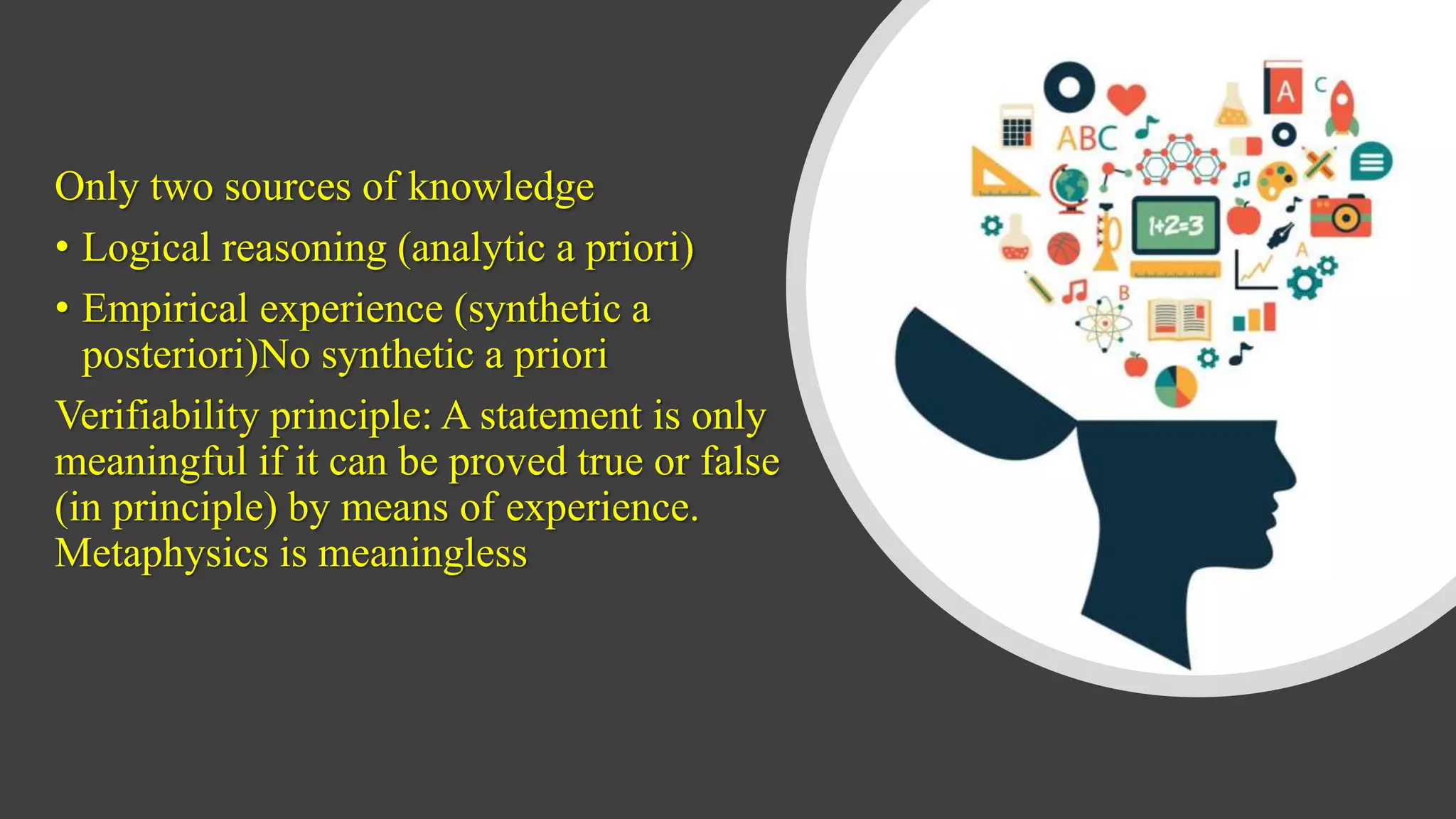 Only two sources of knowledge
• Logical reasoning (analytic a priori)
• Empirical experience (synthetic a
posteriori)No synthetic a priori
Verifiability principle: A statement is only
meaningful if it can be proved true or false
(in principle) by means of experience.
Metaphysics is meaningless
 