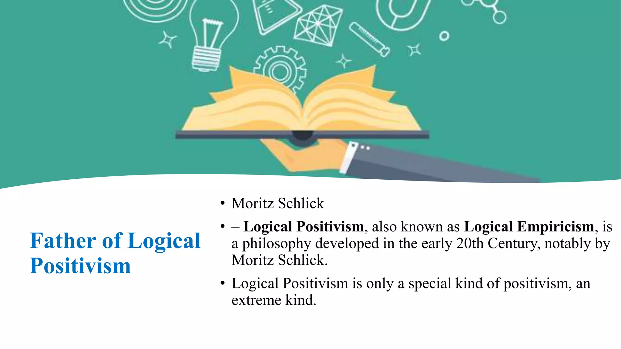 Father of Logical
Positivism
• Moritz Schlick
• – Logical Positivism, also known as Logical Empiricism, is
a philosophy developed in the early 20th Century, notably by
Moritz Schlick.
• Logical Positivism is only a special kind of positivism, an
extreme kind.
 