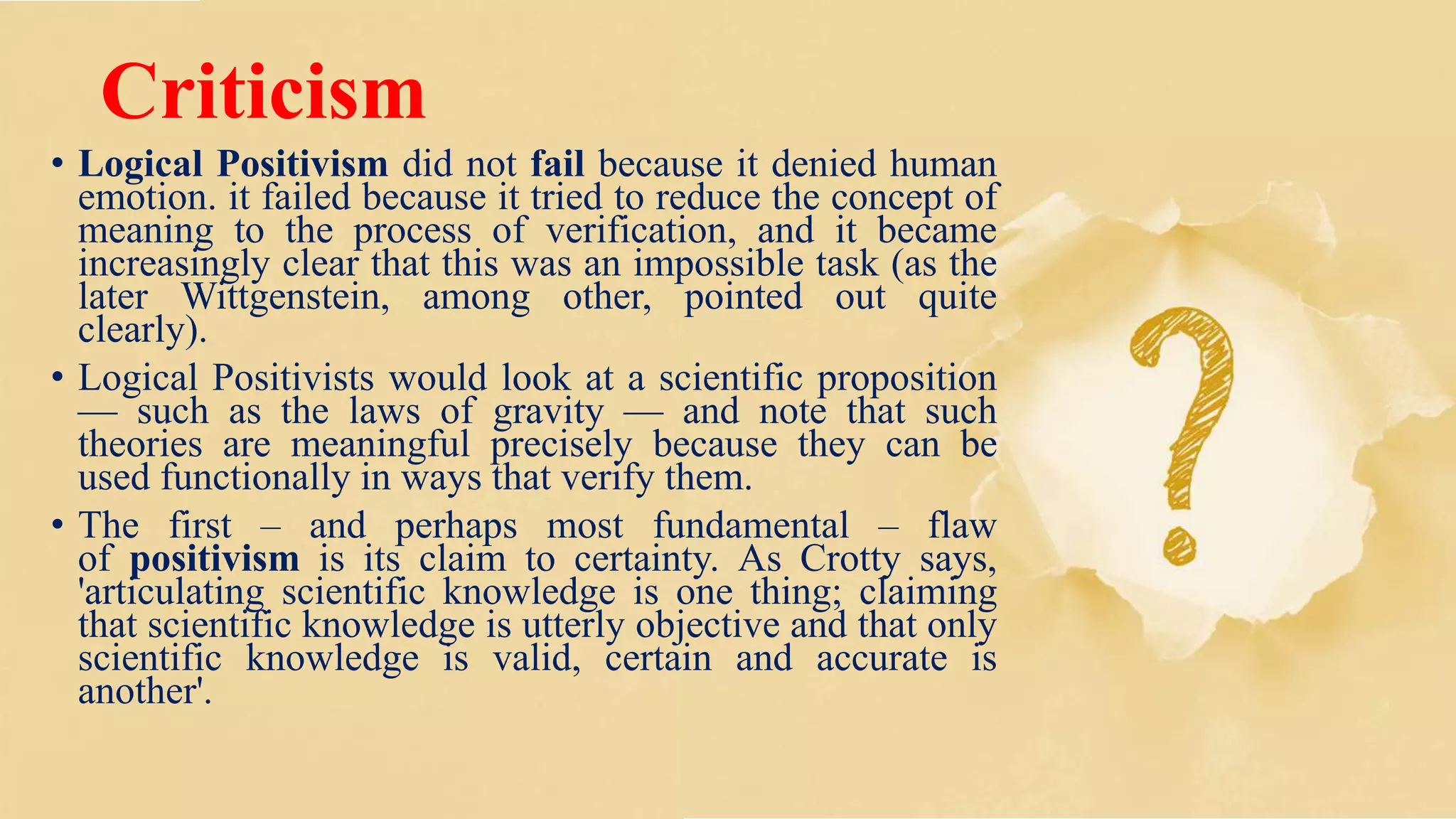 Criticism
• Logical Positivism did not fail because it denied human
emotion. it failed because it tried to reduce the concept of
meaning to the process of verification, and it became
increasingly clear that this was an impossible task (as the
later Wittgenstein, among other, pointed out quite
clearly).
• Logical Positivists would look at a scientific proposition
— such as the laws of gravity — and note that such
theories are meaningful precisely because they can be
used functionally in ways that verify them.
• The first – and perhaps most fundamental – flaw
of positivism is its claim to certainty. As Crotty says,
'articulating scientific knowledge is one thing; claiming
that scientific knowledge is utterly objective and that only
scientific knowledge is valid, certain and accurate is
another'.
 