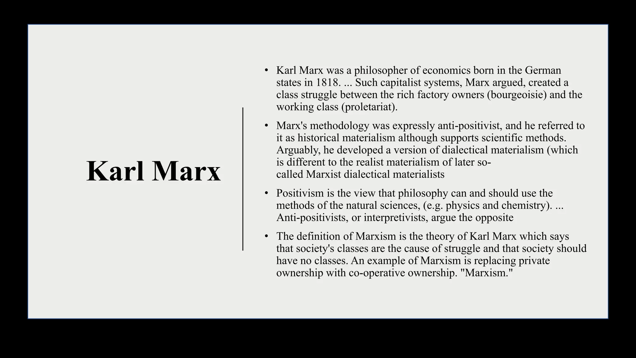 Karl Marx
• Karl Marx was a philosopher of economics born in the German
states in 1818. ... Such capitalist systems, Marx argued, created a
class struggle between the rich factory owners (bourgeoisie) and the
working class (proletariat).
• Marx's methodology was expressly anti-positivist, and he referred to
it as historical materialism although supports scientific methods.
Arguably, he developed a version of dialectical materialism (which
is different to the realist materialism of later so-
called Marxist dialectical materialists
• Positivism is the view that philosophy can and should use the
methods of the natural sciences, (e.g. physics and chemistry). ...
Anti-positivists, or interpretivists, argue the opposite
• The definition of Marxism is the theory of Karl Marx which says
that society's classes are the cause of struggle and that society should
have no classes. An example of Marxism is replacing private
ownership with co-operative ownership. "Marxism."
 