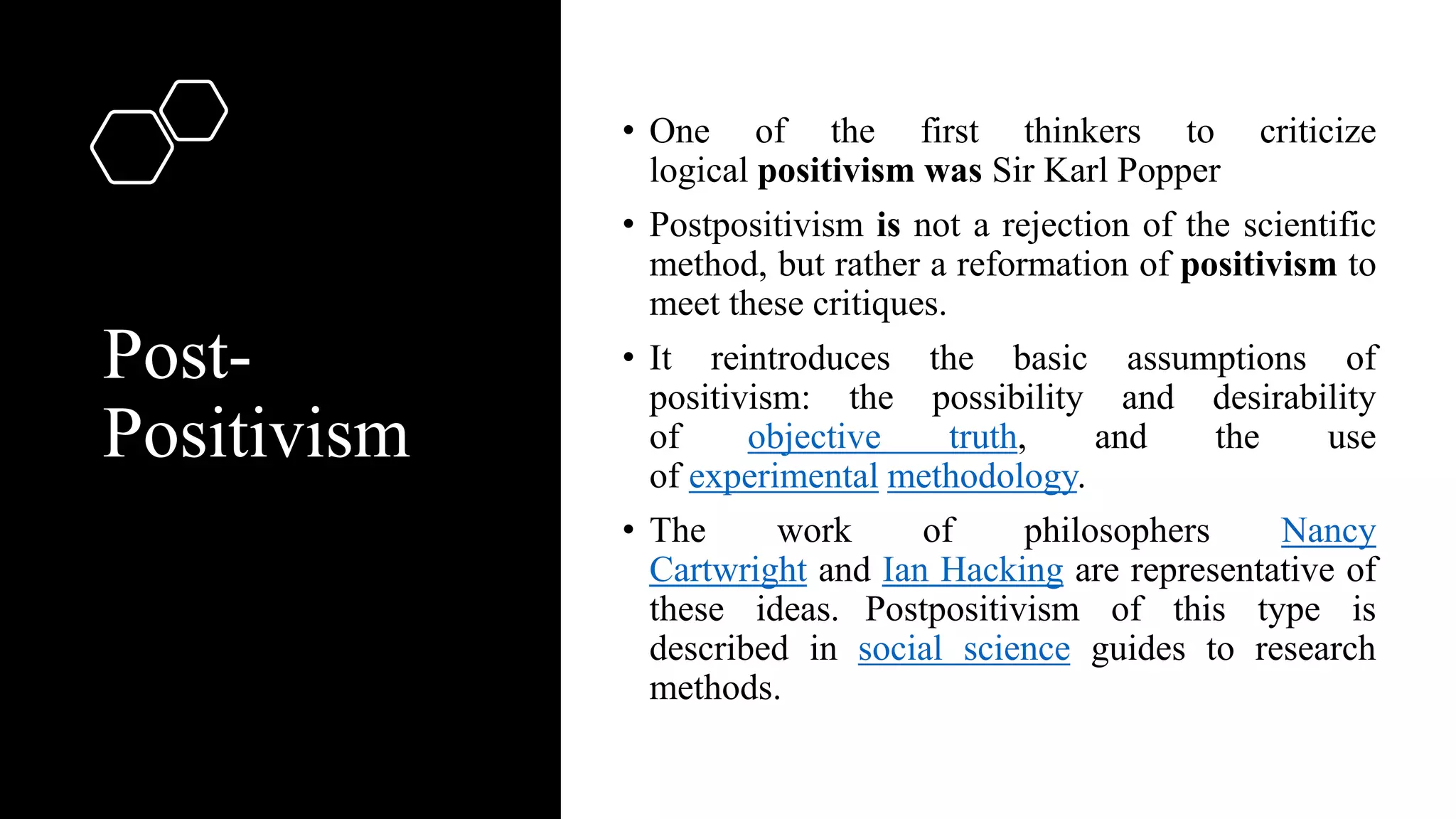 Post-
Positivism
• One of the first thinkers to criticize
logical positivism was Sir Karl Popper
• Postpositivism is not a rejection of the scientific
method, but rather a reformation of positivism to
meet these critiques.
• It reintroduces the basic assumptions of
positivism: the possibility and desirability
of objective truth, and the use
of experimental methodology.
• The work of philosophers Nancy
Cartwright and Ian Hacking are representative of
these ideas. Postpositivism of this type is
described in social science guides to research
methods.
 