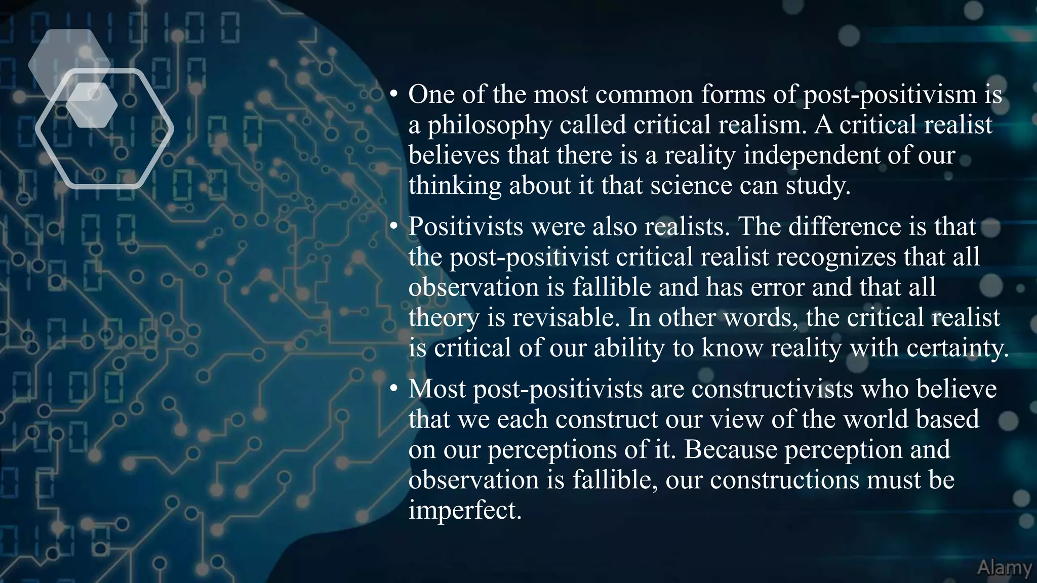 • One of the most common forms of post-positivism is
a philosophy called critical realism. A critical realist
believes that there is a reality independent of our
thinking about it that science can study.
• Positivists were also realists. The difference is that
the post-positivist critical realist recognizes that all
observation is fallible and has error and that all
theory is revisable. In other words, the critical realist
is critical of our ability to know reality with certainty.
• Most post-positivists are constructivists who believe
that we each construct our view of the world based
on our perceptions of it. Because perception and
observation is fallible, our constructions must be
imperfect.
 