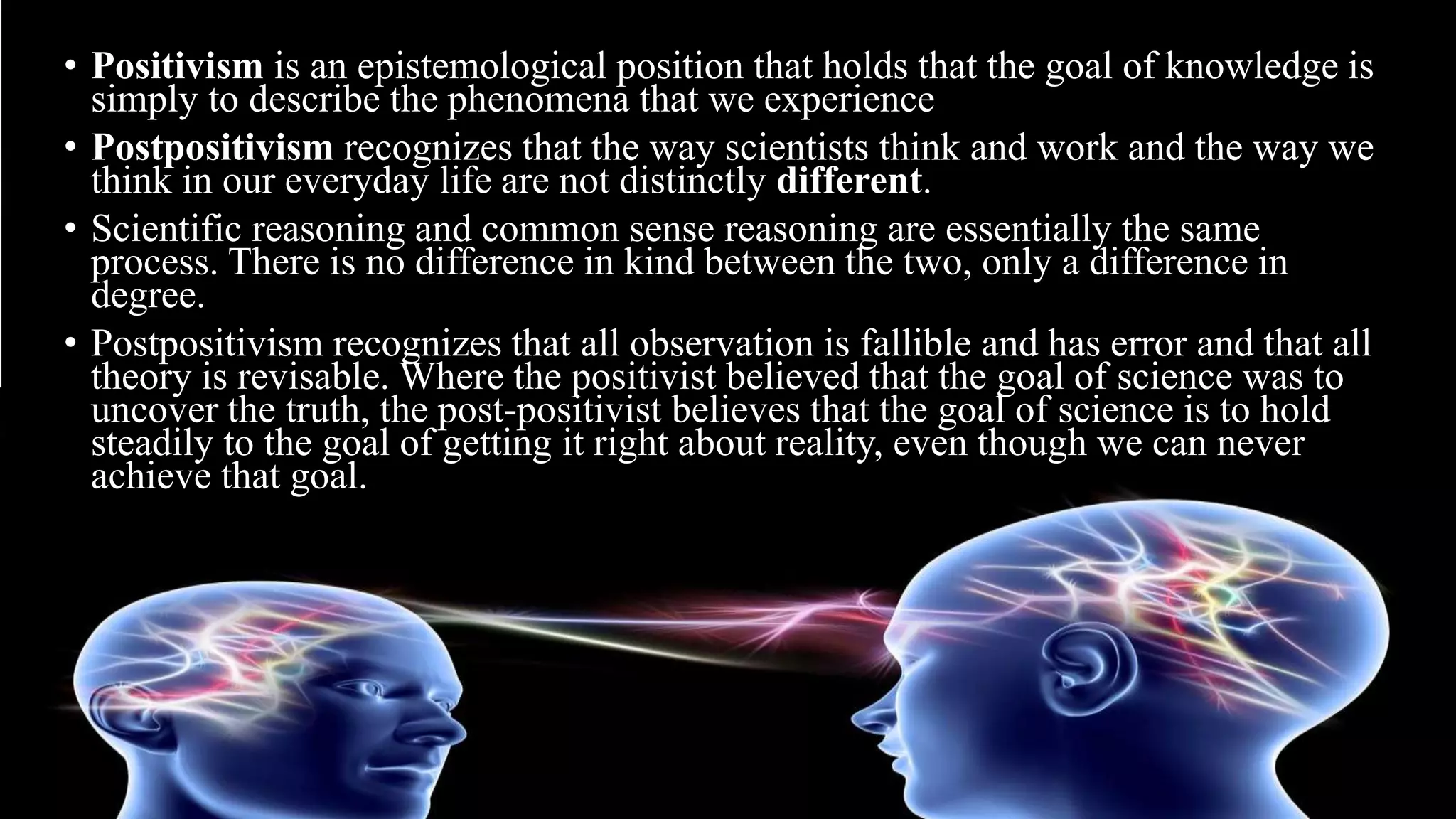 • Positivism is an epistemological position that holds that the goal of knowledge is
simply to describe the phenomena that we experience
• Postpositivism recognizes that the way scientists think and work and the way we
think in our everyday life are not distinctly different.
• Scientific reasoning and common sense reasoning are essentially the same
process. There is no difference in kind between the two, only a difference in
degree.
• Postpositivism recognizes that all observation is fallible and has error and that all
theory is revisable. Where the positivist believed that the goal of science was to
uncover the truth, the post-positivist believes that the goal of science is to hold
steadily to the goal of getting it right about reality, even though we can never
achieve that goal.
 