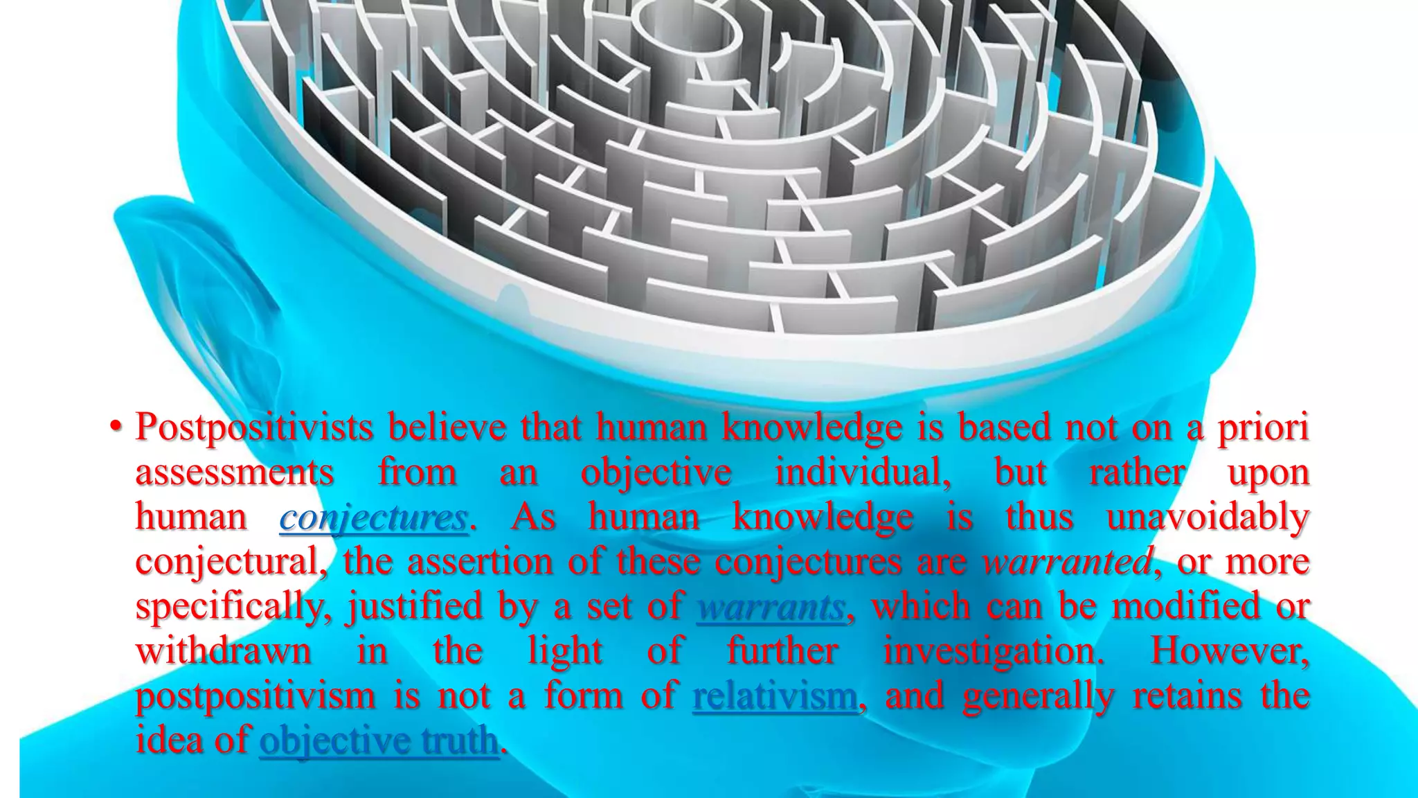 • Postpositivists believe that human knowledge is based not on a priori
assessments from an objective individual, but rather upon
human conjectures. As human knowledge is thus unavoidably
conjectural, the assertion of these conjectures are warranted, or more
specifically, justified by a set of warrants, which can be modified or
withdrawn in the light of further investigation. However,
postpositivism is not a form of relativism, and generally retains the
idea of objective truth.
 