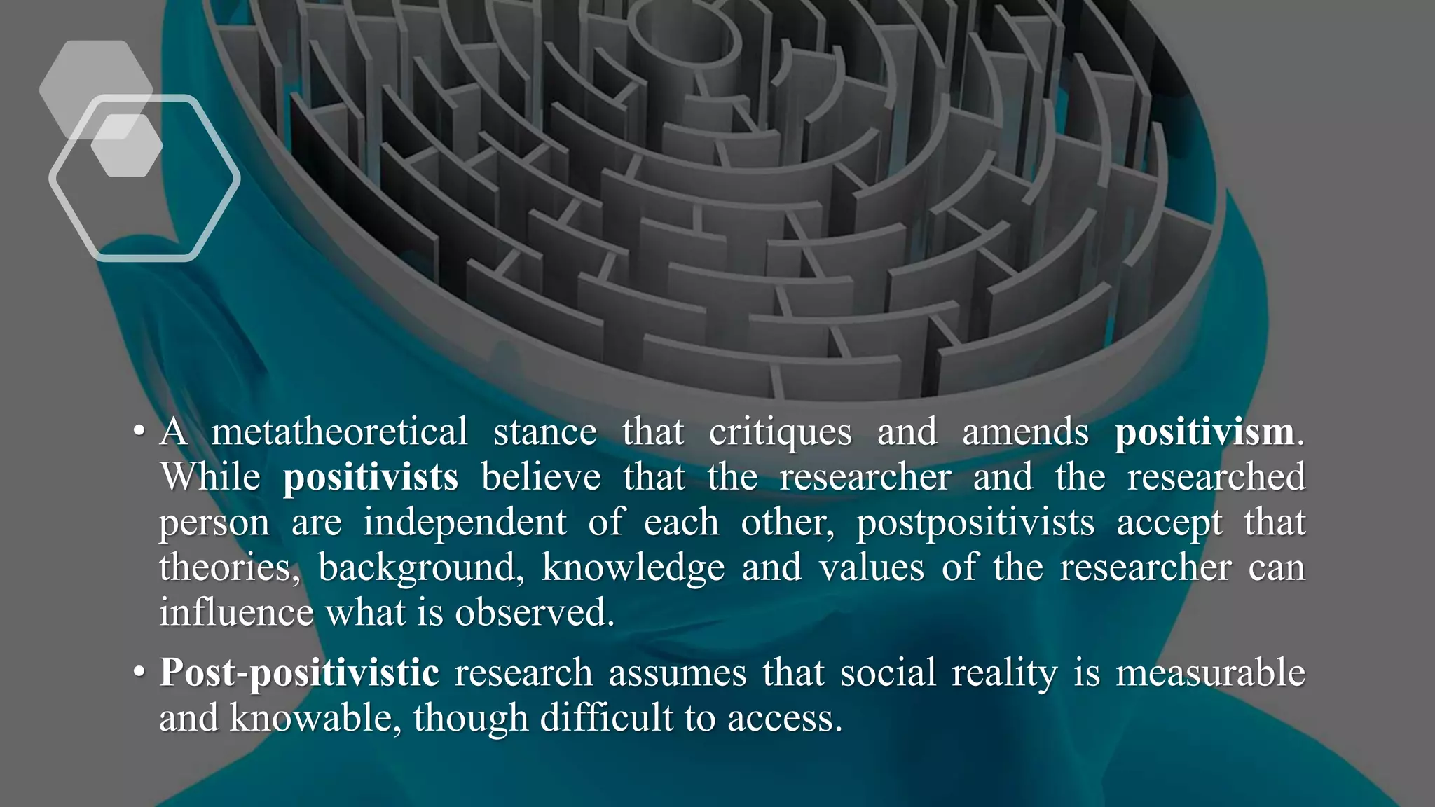 • A metatheoretical stance that critiques and amends positivism.
While positivists believe that the researcher and the researched
person are independent of each other, postpositivists accept that
theories, background, knowledge and values of the researcher can
influence what is observed.
• Post‐positivistic research assumes that social reality is measurable
and knowable, though difficult to access.
 