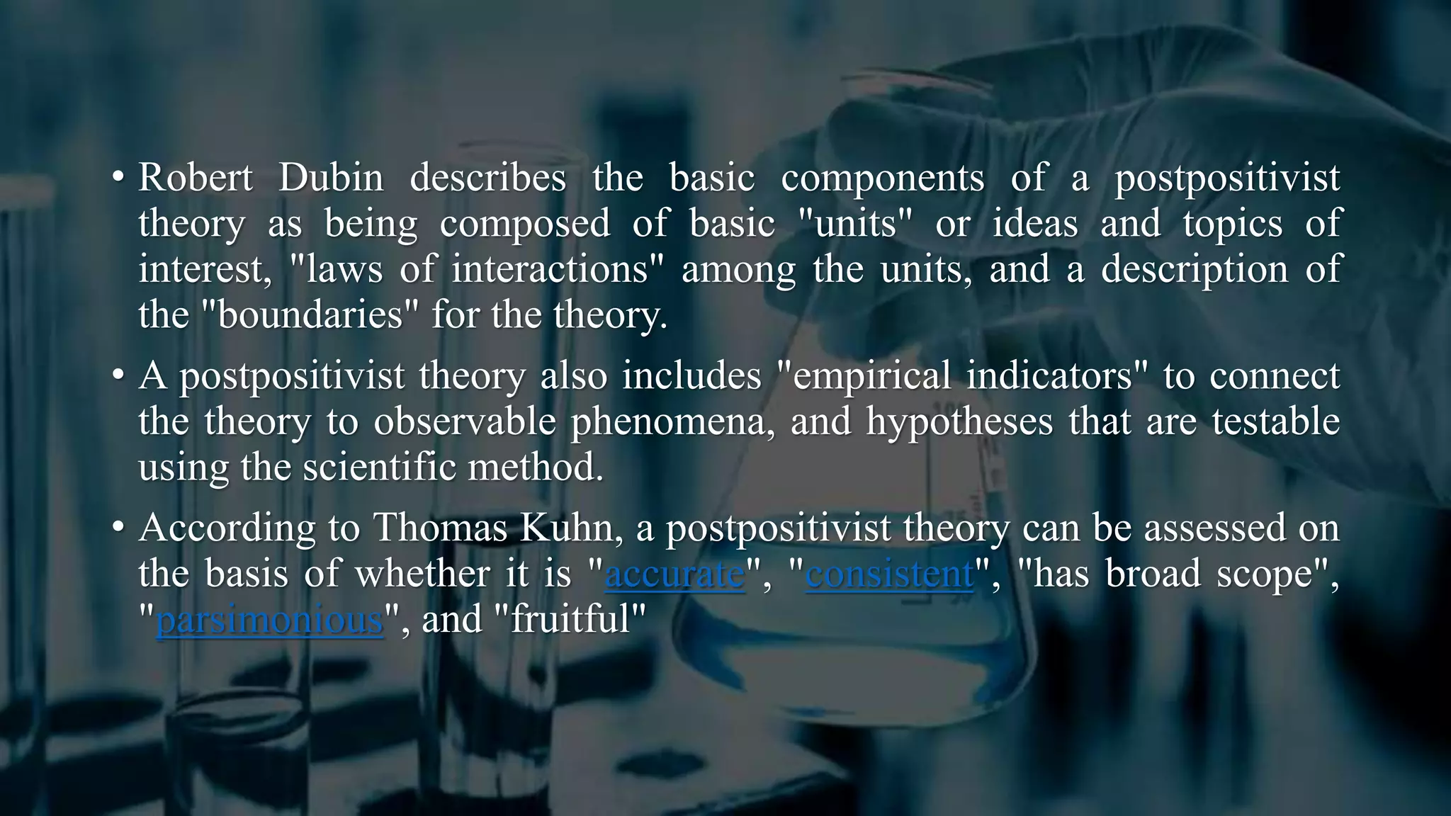 • Robert Dubin describes the basic components of a postpositivist
theory as being composed of basic "units" or ideas and topics of
interest, "laws of interactions" among the units, and a description of
the "boundaries" for the theory.
• A postpositivist theory also includes "empirical indicators" to connect
the theory to observable phenomena, and hypotheses that are testable
using the scientific method.
• According to Thomas Kuhn, a postpositivist theory can be assessed on
the basis of whether it is "accurate", "consistent", "has broad scope",
"parsimonious", and "fruitful"
 