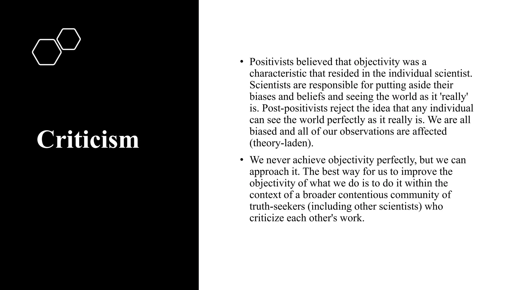Criticism
• Positivists believed that objectivity was a
characteristic that resided in the individual scientist.
Scientists are responsible for putting aside their
biases and beliefs and seeing the world as it 'really'
is. Post-positivists reject the idea that any individual
can see the world perfectly as it really is. We are all
biased and all of our observations are affected
(theory-laden).
• We never achieve objectivity perfectly, but we can
approach it. The best way for us to improve the
objectivity of what we do is to do it within the
context of a broader contentious community of
truth-seekers (including other scientists) who
criticize each other's work.
 