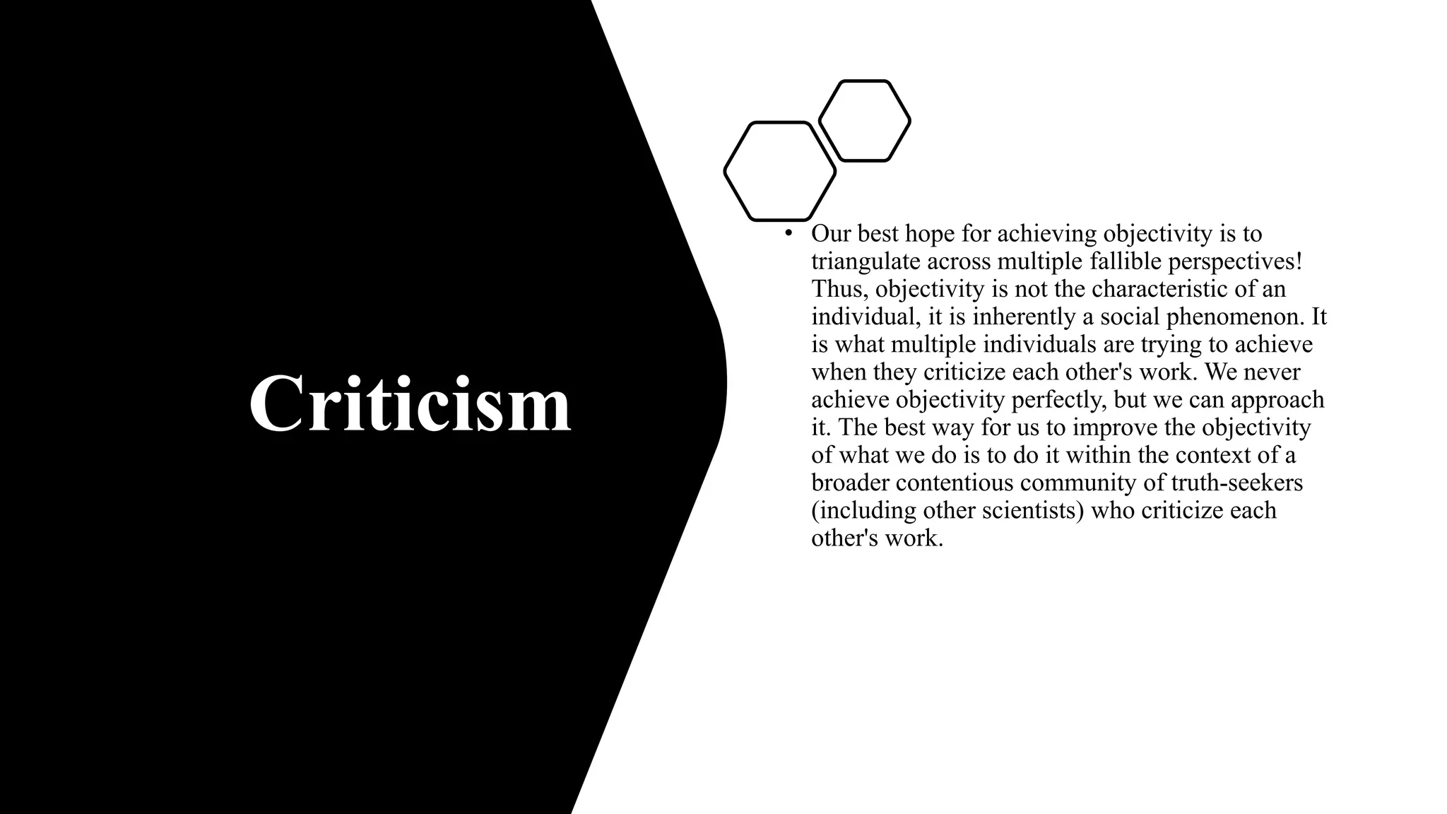 Criticism
• Our best hope for achieving objectivity is to
triangulate across multiple fallible perspectives!
Thus, objectivity is not the characteristic of an
individual, it is inherently a social phenomenon. It
is what multiple individuals are trying to achieve
when they criticize each other's work. We never
achieve objectivity perfectly, but we can approach
it. The best way for us to improve the objectivity
of what we do is to do it within the context of a
broader contentious community of truth-seekers
(including other scientists) who criticize each
other's work.
 