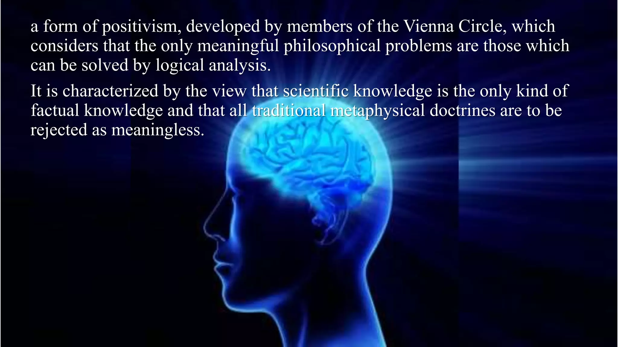 a form of positivism, developed by members of the Vienna Circle, which
considers that the only meaningful philosophical problems are those which
can be solved by logical analysis.
It is characterized by the view that scientific knowledge is the only kind of
factual knowledge and that all traditional metaphysical doctrines are to be
rejected as meaningless.
 