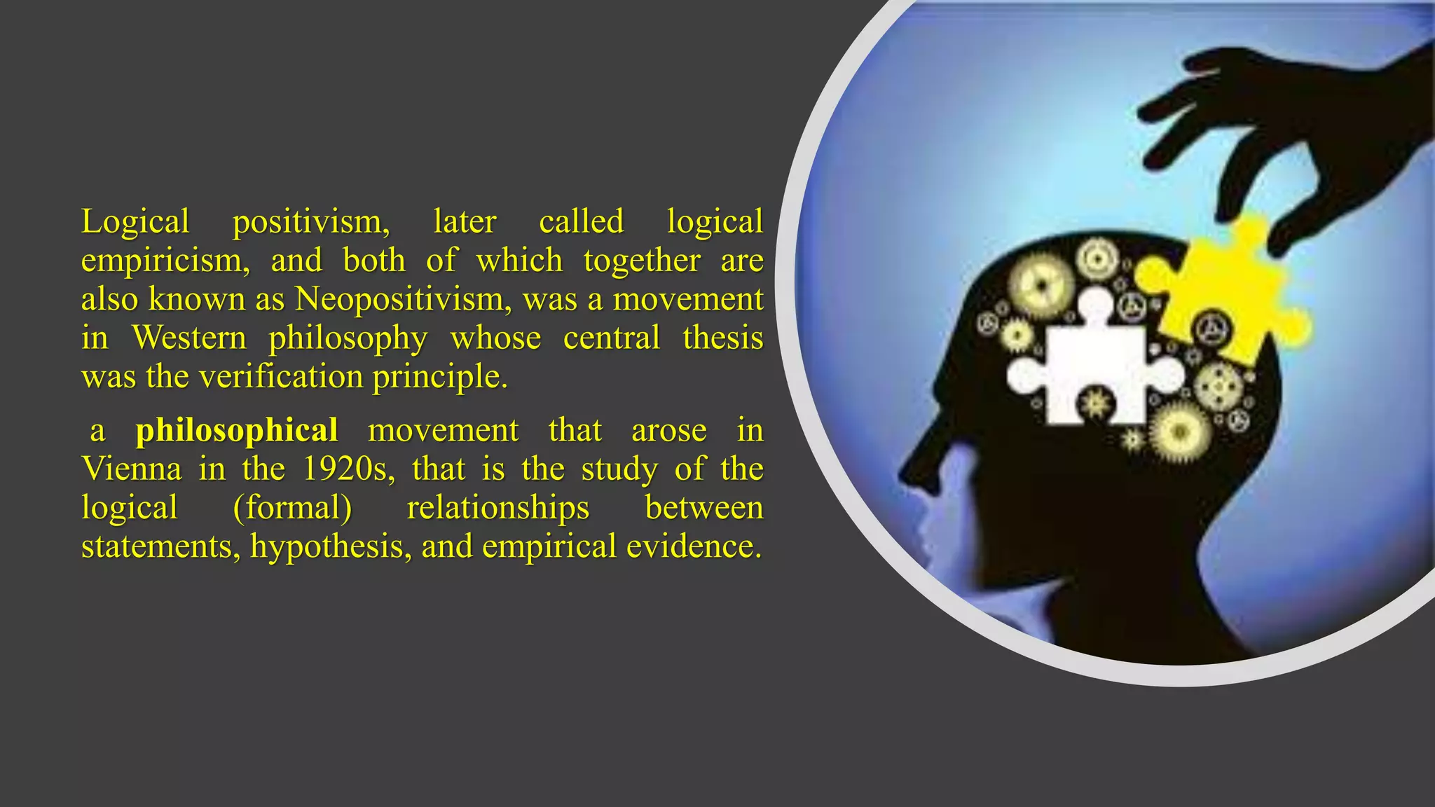 Logical positivism, later called logical
empiricism, and both of which together are
also known as Neopositivism, was a movement
in Western philosophy whose central thesis
was the verification principle.
a philosophical movement that arose in
Vienna in the 1920s, that is the study of the
logical (formal) relationships between
statements, hypothesis, and empirical evidence.
 