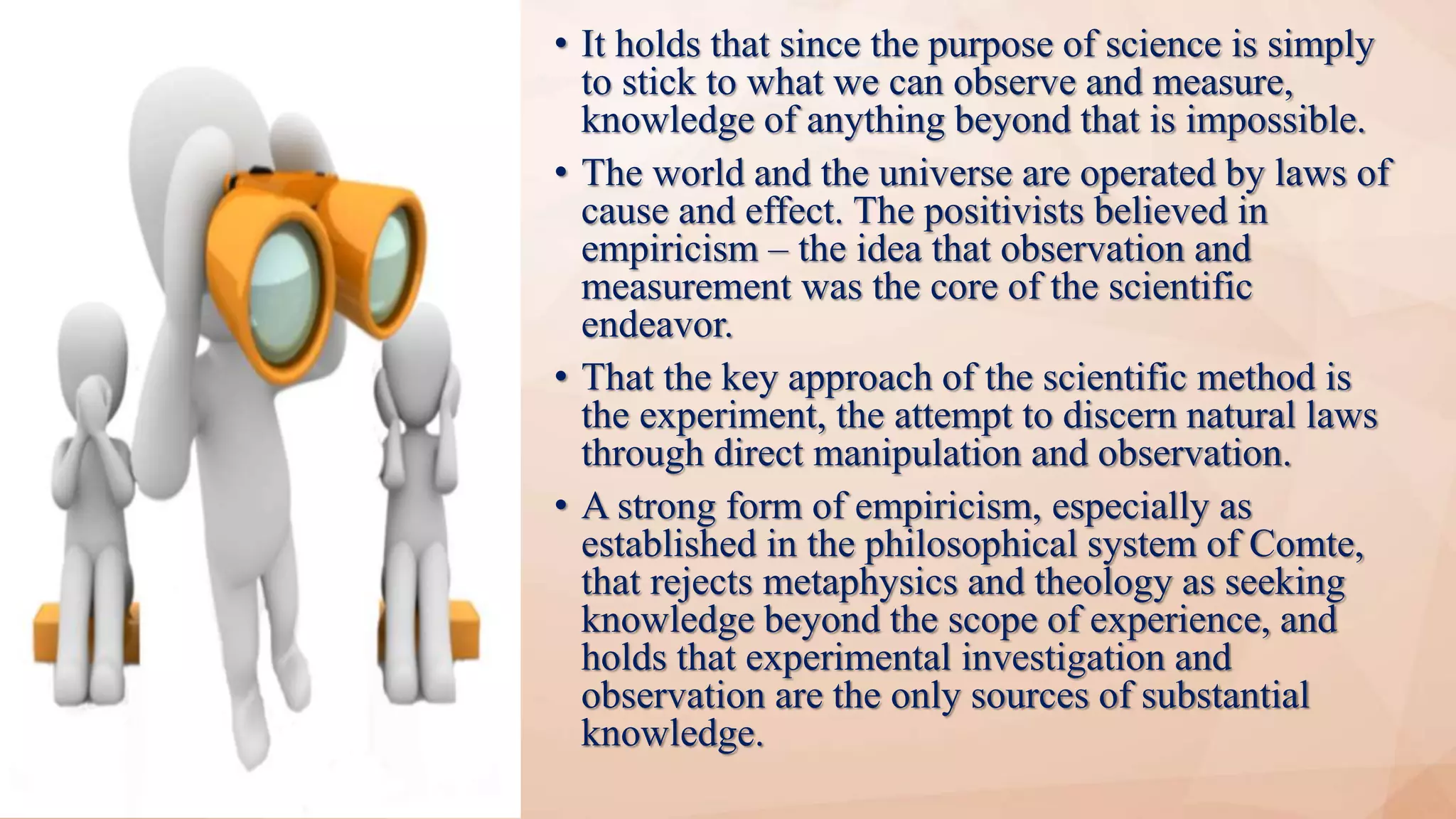 • It holds that since the purpose of science is simply
to stick to what we can observe and measure,
knowledge of anything beyond that is impossible.
• The world and the universe are operated by laws of
cause and effect. The positivists believed in
empiricism – the idea that observation and
measurement was the core of the scientific
endeavor.
• That the key approach of the scientific method is
the experiment, the attempt to discern natural laws
through direct manipulation and observation.
• A strong form of empiricism, especially as
established in the philosophical system of Comte,
that rejects metaphysics and theology as seeking
knowledge beyond the scope of experience, and
holds that experimental investigation and
observation are the only sources of substantial
knowledge.
 