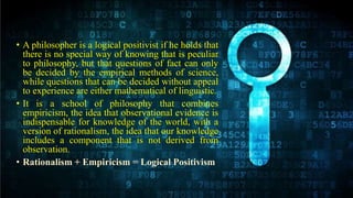 • A philosopher is a logical positivist if he holds that
there is no special way of knowing that is peculiar
to philosophy, but that questions of fact can only
be decided by the empirical methods of science,
while questions that can be decided without appeal
to experience are either mathematical of linguistic.
• It is a school of philosophy that combines
empiricism, the idea that observational evidence is
indispensable for knowledge of the world, with a
version of rationalism, the idea that our knowledge
includes a component that is not derived from
observation.
• Rationalism + Empiricism = Logical Positivism
 