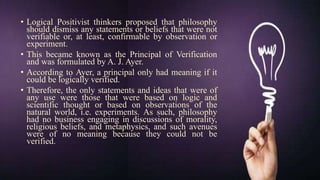 • Logical Positivist thinkers proposed that philosophy
should dismiss any statements or beliefs that were not
verifiable or, at least, confirmable by observation or
experiment.
• This became known as the Principal of Verification
and was formulated by A. J. Ayer.
• According to Ayer, a principal only had meaning if it
could be logically verified.
• Therefore, the only statements and ideas that were of
any use were those that were based on logic and
scientific thought or based on observations of the
natural world, i.e. experiments. As such, philosophy
had no business engaging in discussions of morality,
religious beliefs, and metaphysics, and such avenues
were of no meaning because they could not be
verified.
 