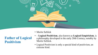 Father of Logical
Positivism
• Moritz Schlick
• – Logical Positivism, also known as Logical Empiricism, is
a philosophy developed in the early 20th Century, notably by
Moritz Schlick.
• Logical Positivism is only a special kind of positivism, an
extreme kind.
 