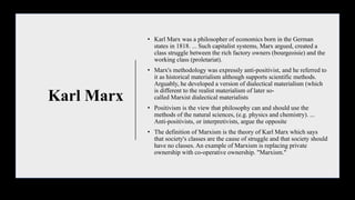 Karl Marx
• Karl Marx was a philosopher of economics born in the German
states in 1818. ... Such capitalist systems, Marx argued, created a
class struggle between the rich factory owners (bourgeoisie) and the
working class (proletariat).
• Marx's methodology was expressly anti-positivist, and he referred to
it as historical materialism although supports scientific methods.
Arguably, he developed a version of dialectical materialism (which
is different to the realist materialism of later so-
called Marxist dialectical materialists
• Positivism is the view that philosophy can and should use the
methods of the natural sciences, (e.g. physics and chemistry). ...
Anti-positivists, or interpretivists, argue the opposite
• The definition of Marxism is the theory of Karl Marx which says
that society's classes are the cause of struggle and that society should
have no classes. An example of Marxism is replacing private
ownership with co-operative ownership. "Marxism."
 