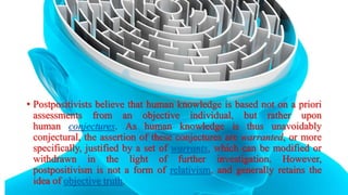 • Postpositivists believe that human knowledge is based not on a priori
assessments from an objective individual, but rather upon
human conjectures. As human knowledge is thus unavoidably
conjectural, the assertion of these conjectures are warranted, or more
specifically, justified by a set of warrants, which can be modified or
withdrawn in the light of further investigation. However,
postpositivism is not a form of relativism, and generally retains the
idea of objective truth.
 