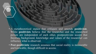 • A metatheoretical stance that critiques and amends positivism.
While positivists believe that the researcher and the researched
person are independent of each other, postpositivists accept that
theories, background, knowledge and values of the researcher can
influence what is observed.
• Post‐positivistic research assumes that social reality is measurable
and knowable, though difficult to access.
 