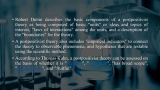 • Robert Dubin describes the basic components of a postpositivist
theory as being composed of basic "units" or ideas and topics of
interest, "laws of interactions" among the units, and a description of
the "boundaries" for the theory.
• A postpositivist theory also includes "empirical indicators" to connect
the theory to observable phenomena, and hypotheses that are testable
using the scientific method.
• According to Thomas Kuhn, a postpositivist theory can be assessed on
the basis of whether it is "accurate", "consistent", "has broad scope",
"parsimonious", and "fruitful"
 
