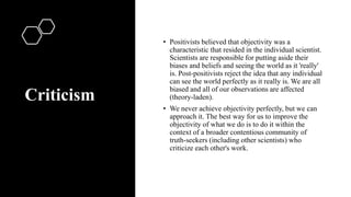 Criticism
• Positivists believed that objectivity was a
characteristic that resided in the individual scientist.
Scientists are responsible for putting aside their
biases and beliefs and seeing the world as it 'really'
is. Post-positivists reject the idea that any individual
can see the world perfectly as it really is. We are all
biased and all of our observations are affected
(theory-laden).
• We never achieve objectivity perfectly, but we can
approach it. The best way for us to improve the
objectivity of what we do is to do it within the
context of a broader contentious community of
truth-seekers (including other scientists) who
criticize each other's work.
 