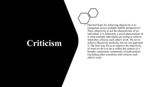 Criticism
• Our best hope for achieving objectivity is to
triangulate across multiple fallible perspectives!
Thus, objectivity is not the characteristic of an
individual, it is inherently a social phenomenon. It
is what multiple individuals are trying to achieve
when they criticize each other's work. We never
achieve objectivity perfectly, but we can approach
it. The best way for us to improve the objectivity
of what we do is to do it within the context of a
broader contentious community of truth-seekers
(including other scientists) who criticize each
other's work.
 