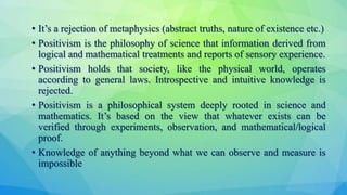 • It’s a rejection of metaphysics (abstract truths, nature of existence etc.)
• Positivism is the philosophy of science that information derived from
logical and mathematical treatments and reports of sensory experience.
• Positivism holds that society, like the physical world, operates
according to general laws. Introspective and intuitive knowledge is
rejected.
• Positivism is a philosophical system deeply rooted in science and
mathematics. It’s based on the view that whatever exists can be
verified through experiments, observation, and mathematical/logical
proof.
• Knowledge of anything beyond what we can observe and measure is
impossible
 