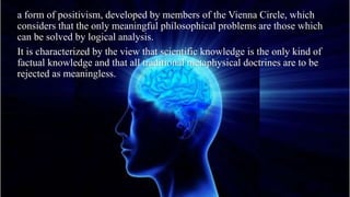 a form of positivism, developed by members of the Vienna Circle, which
considers that the only meaningful philosophical problems are those which
can be solved by logical analysis.
It is characterized by the view that scientific knowledge is the only kind of
factual knowledge and that all traditional metaphysical doctrines are to be
rejected as meaningless.
 