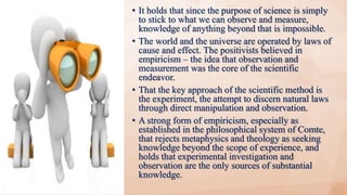 • It holds that since the purpose of science is simply
to stick to what we can observe and measure,
knowledge of anything beyond that is impossible.
• The world and the universe are operated by laws of
cause and effect. The positivists believed in
empiricism – the idea that observation and
measurement was the core of the scientific
endeavor.
• That the key approach of the scientific method is
the experiment, the attempt to discern natural laws
through direct manipulation and observation.
• A strong form of empiricism, especially as
established in the philosophical system of Comte,
that rejects metaphysics and theology as seeking
knowledge beyond the scope of experience, and
holds that experimental investigation and
observation are the only sources of substantial
knowledge.
 