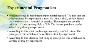 Experimental Pragmatism
• Modern science is based upon experimental method. The fact that can
be ascertained by experiment is true. No truth is final, truth is known
only to the extent it is useful in practice. The pragmatists use this
criterion of truth in every field of life. The human problems can be
solved only through experiment
• According to this what can be experimentally verified is true. The
principle is true which can be verified as true by experiment.
• According to this ideology that thing or principle is true which can be
verified as true by experiment.
 