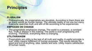 Principles
PLURALISM
• Philosophically, the pragmatists are pluralists. According to them there are
as many words as human beings. The ultimate reality is not one but many.
Everyone searches truth and aim of life according to his experiences.
EMPHASIS ON CHANGE
• The pragmatists emphasize change. The world is a process, a constant
flux. Truth is always in the making. The world is ever progressing and
evolving. Therefore, everything here is changing.
UTILITARIANISM
• Pragmatists are utility is the test of all truth and reality. A useful principle is
true. Utility means fulfillment of human purposes. The results decide the
good and evil of anything, idea, beliefs and acts. Utility means satisfaction
of human needs.
 