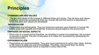 Principles
CHANGING AIM AND VALUES
• The aim and values of life change in different times and climes. The old aims and values,
therefore, cannot be accepted as they are. Human life and the world is a laboratory in
which the aims and values are developed.
INDIVIDUALISM
• Pragmatists are individualists. They put maximum premium upon freedom in human life.
Liberty goes with equality and fraternity. Everyone should adjust to his environment.
EMPHASIS ON SOCIAL ASPECTS
• Since man is a social animal therefore, he develops in social circumstances. His success
is success in society. The aim of education is to make him successful by developing his
social personality.
EXPERIMENTALISM
• Pragmatists are experimentalists. They give more importance to action than ideas. Activity
is the means to attain the end of knowledge. Therefore, one should learn by doing
constant experimentation which is required in every field of life.
 