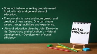 • Does not believe in setting predetermined
fixed, ultimate and general aims of
education.
• The only aim is more and more growth and
creation of new values. One can create
values through activities and experience.
• Aims of education given by John Dewey in
his ‘Democracy and education’ : --Natural
development. --Development of social
efficiency
 