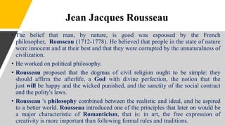 Jean Jacques Rousseau
• The belief that man, by nature, is good was espoused by the French
philosopher, Rousseau (1712-1778). He believed that people in the state of nature
were innocent and at their best and that they were corrupted by the unnaturalness of
civilization.
• He worked on political philosophy.
• Rousseau proposed that the dogmas of civil religion ought to be simple: they
should affirm the afterlife, a God with divine perfection, the notion that the
just will be happy and the wicked punished, and the sanctity of the social contract
and the polity's laws.
• Rousseau 's philosophy combined between the realistic and ideal, and he aspired
to a better world. Rousseau introduced one of the principles that later on would be
a major characteristic of Romanticism, that is: in art, the free expression of
creativity is more important than following formal rules and traditions.
 