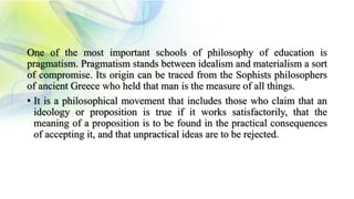 One of the most important schools of philosophy of education is
pragmatism. Pragmatism stands between idealism and materialism a sort
of compromise. Its origin can be traced from the Sophists philosophers
of ancient Greece who held that man is the measure of all things.
• It is a philosophical movement that includes those who claim that an
ideology or proposition is true if it works satisfactorily, that the
meaning of a proposition is to be found in the practical consequences
of accepting it, and that unpractical ideas are to be rejected.
 