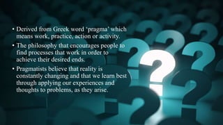 • Derived from Greek word ‘pragma’ which
means work, practice, action or activity.
• The philosophy that encourages people to
find processes that work in order to
achieve their desired ends.
• Pragmatists believe that reality is
constantly changing and that we learn best
through applying our experiences and
thoughts to problems, as they arise.
 