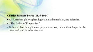 Charles Sanders Peirce (1839-1914)
• An American philosopher, logician, mathematician, and scientist.
• “The Father of Pragmatism"
• Believed that thought must produce action, rather than linger in the
mind and lead to indecisiveness.
 