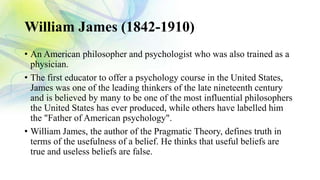 William James (1842-1910)
• An American philosopher and psychologist who was also trained as a
physician.
• The first educator to offer a psychology course in the United States,
James was one of the leading thinkers of the late nineteenth century
and is believed by many to be one of the most influential philosophers
the United States has ever produced, while others have labelled him
the "Father of American psychology".
• William James, the author of the Pragmatic Theory, defines truth in
terms of the usefulness of a belief. He thinks that useful beliefs are
true and useless beliefs are false.
 