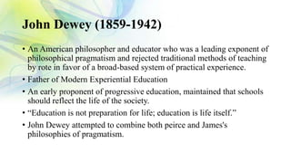 John Dewey (1859-1942)
• An American philosopher and educator who was a leading exponent of
philosophical pragmatism and rejected traditional methods of teaching
by rote in favor of a broad-based system of practical experience.
• Father of Modern Experiential Education
• An early proponent of progressive education, maintained that schools
should reflect the life of the society.
• “Education is not preparation for life; education is life itself.”
• John Dewey attempted to combine both peirce and James's
philosophies of pragmatism.
 